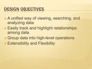 DESIGN OBJECTIVES
 A unified way of viewing, searching, and
analyzing data
 Easily track and highlight relationships
among data.
 Group data into high-level operations
 Extensibility and Flexibility
 