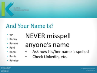 © K2 Global Communications
All Rights Reserved
Int’l +972 9 794 1681
US +1 913 440 4072
amy@k2-gc.com
www.k2-gc.com
And Your Name Is?
• ‫רוני‬
• Ronny
• Ronnie
• Roni
• Ronni
• Ronie
• Ronney
NEVER misspell
anyone’s name
• Ask how his/her name is spelled
• Check LinkedIn, etc.
 