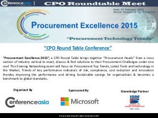 “CPO Round Table Conference”
Venue: Hotel Westin, Mumbai.
Date: 23rd & 24th January 2014
Procurement Round Table Conference 2015
“Procurement Excellence 2015”, a CPO Round Table brings together “Procurement Heads” from a cross
section of Industry vertical to meet, discuss & find solutions to their Procurement Challenges under one
roof. This Evening Networking event will focus on Procurement Top Trends, Latest Tools and technology in
the Market, Trends of key performance indicators of risk, compliance, cost reduction and innovation
thereby improving the performance and driving Sustainable savings for organizations & becomes a
benchmark to global standards.
Organized By Sponsored By Knowledge Partner
 