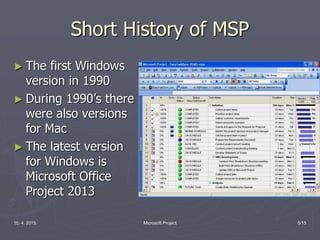15. 4. 2015. Microsoft Project 5/15
Short History of MSP
► The first Windows
version in 1990
► During 1990’s there
were also versions
for Mac
► The latest version
for Windows is
Microsoft Office
Project 2013
 