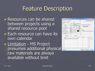 15. 4. 2015.. Microsoft Project 7/15
Feature Description
►Resources can be shared
between projects using a
shared resource pool
►Each resource can have its
own calendar
►Limitation - MS Project
presumes additional physical
raw materials are always
available without limit
 