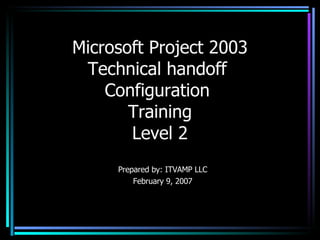 Microsoft Project 2003 Technical handoff  Configuration  Training Level 2 Prepared by: ITVAMP LLC February 9, 2007 