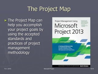 15. 4. 2015. Microsoft Project 10/15
The Project Map
► The Project Map can
help you accomplish
your project goals by
using the accepted
standards and
practices of project
management
methodology
 