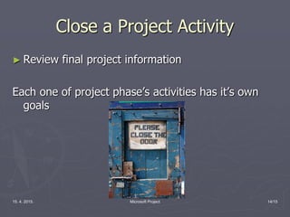 15. 4. 2015. Microsoft Project 14/15
Close a Project Activity
► Review final project information
Each one of project phase’s activities has it’s own
goals
 