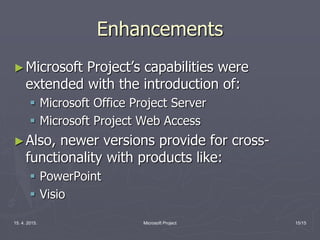 15. 4. 2015. Microsoft Project 15/15
Enhancements
►Microsoft Project’s capabilities were
extended with the introduction of:
 Microsoft Office Project Server
 Microsoft Project Web Access
►Also, newer versions provide for cross-
functionality with products like:
 PowerPoint
 Visio
 