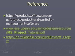 Reference
►https://products.office.com/en-
us/project/project-and-portfolio-
management-software
►www.ese.upenn.edu/seniordesign/resources
/MS_Project_Tutorial.pdf
►http://en.wikipedia.org/wiki/Microsoft_Proje
ct
15.4.2015. Microsoft Project 17/15
 
