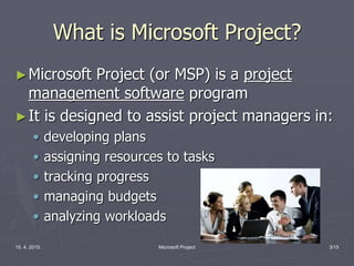 15. 4. 2015. Microsoft Project 3/15
What is Microsoft Project?
►Microsoft Project (or MSP) is a project
management software program
►It is designed to assist project managers in:
• developing plans
• assigning resources to tasks
• tracking progress
• managing budgets
• analyzing workloads
 