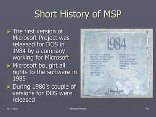15. 4. 2015. Microsoft Project 4/15
Short History of MSP
► The first version of
Microsoft Project was
released for DOS in
1984 by a company
working for Microsoft
► Microsoft bought all
rights to the software in
1985
► During 1980’s couple of
versions for DOS were
released
 