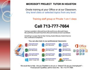 Tel. 713-777-7664
We would like to help - Are you Disabled or are you a Veteran? Or are you Unemployed? –
Financial aid if qualified, call for more info – Tel. 713-777-7664
MICROSOFT PROJECT TUTOR IN HOUSTON
​Onsite training at your Office or at our Classroom.
Any level class or selected topics from any level.
Call 713-777-7664
Training staff group or Private 1-on-1 class ​
 