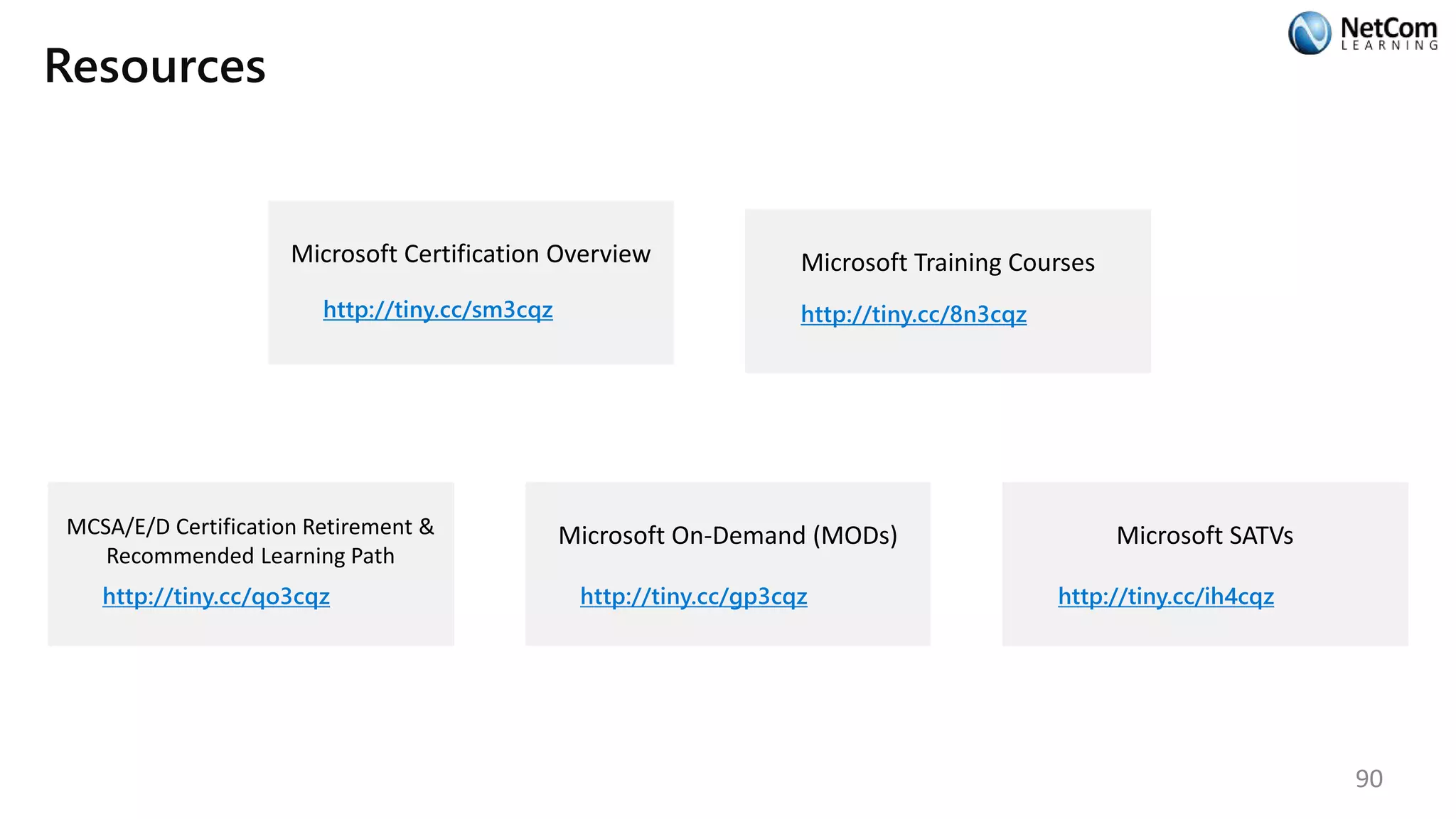 Resources
Microsoft Certification Overview
http://tiny.cc/sm3cqz
Microsoft Training Courses
http://tiny.cc/8n3cqz
MCSA/E/D Certification Retirement &
Recommended Learning Path
http://tiny.cc/qo3cqz
Microsoft On-Demand (MODs)
http://tiny.cc/gp3cqz
Microsoft SATVs
http://tiny.cc/ih4cqz
90
 