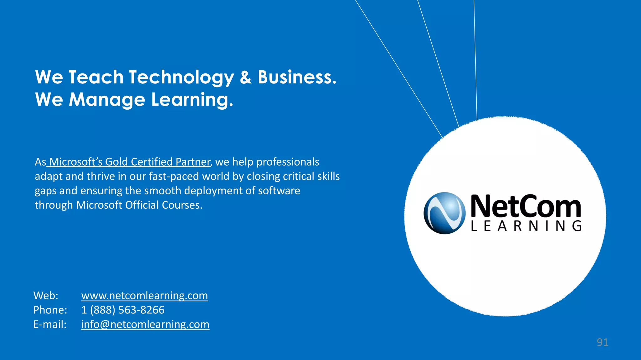 We Teach Technology & Business.
We Manage Learning.
As Microsoft’s Gold Certified Partner, we help professionals
adapt and thrive in our fast-paced world by closing critical skills
gaps and ensuring the smooth deployment of software
through Microsoft Official Courses.
Web:
Phone:
E-mail:
www.netcomlearning.com
1 (888) 563-8266
info@netcomlearning.com
91
 
