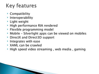 Compatibility  Interoperability Light weight  High performance RIA rendered Flexible programming model Mobile – Silverlight apps can be viewed on mobiles DirectX and Direct3D support Integrates with ease XAML can be crawled High speed video streaming , web media , gaming 