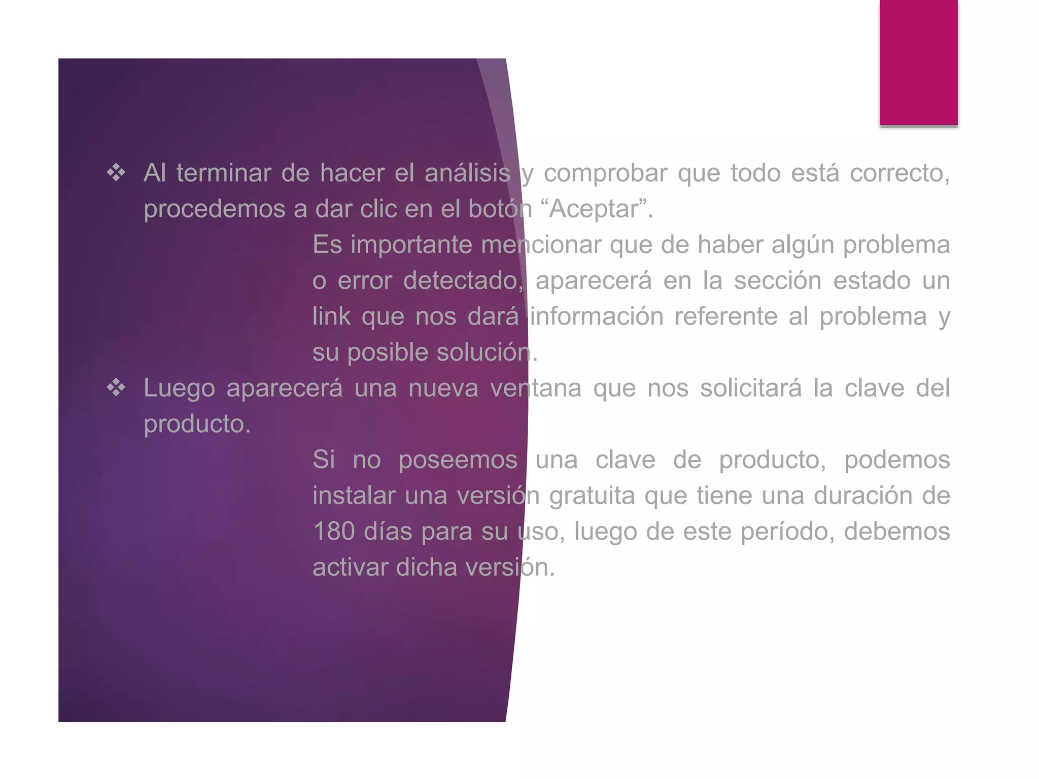  Al terminar de hacer el análisis y comprobar que todo está correcto,
procedemos a dar clic en el botón “Aceptar”.
Es importante mencionar que de haber algún problema
o error detectado, aparecerá en la sección estado un
link que nos dará información referente al problema y
su posible solución.
 Luego aparecerá una nueva ventana que nos solicitará la clave del
producto.
Si no poseemos una clave de producto, podemos
instalar una versión gratuita que tiene una duración de
180 días para su uso, luego de este período, debemos
activar dicha versión.
 