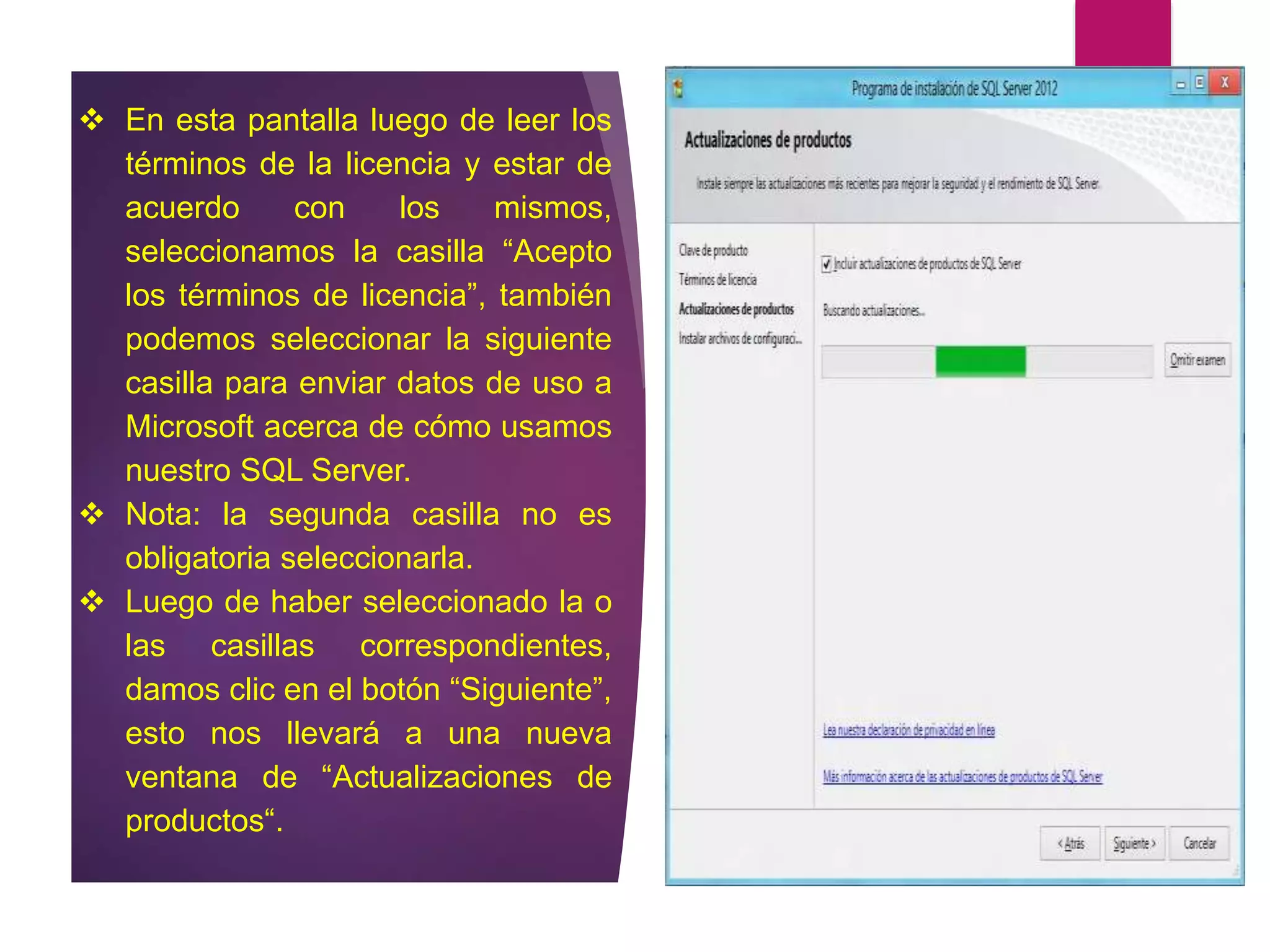  En esta pantalla luego de leer los
términos de la licencia y estar de
acuerdo con los mismos,
seleccionamos la casilla “Acepto
los términos de licencia”, también
podemos seleccionar la siguiente
casilla para enviar datos de uso a
Microsoft acerca de cómo usamos
nuestro SQL Server.
 Nota: la segunda casilla no es
obligatoria seleccionarla.
 Luego de haber seleccionado la o
las casillas correspondientes,
damos clic en el botón “Siguiente”,
esto nos llevará a una nueva
ventana de “Actualizaciones de
productos“.
 