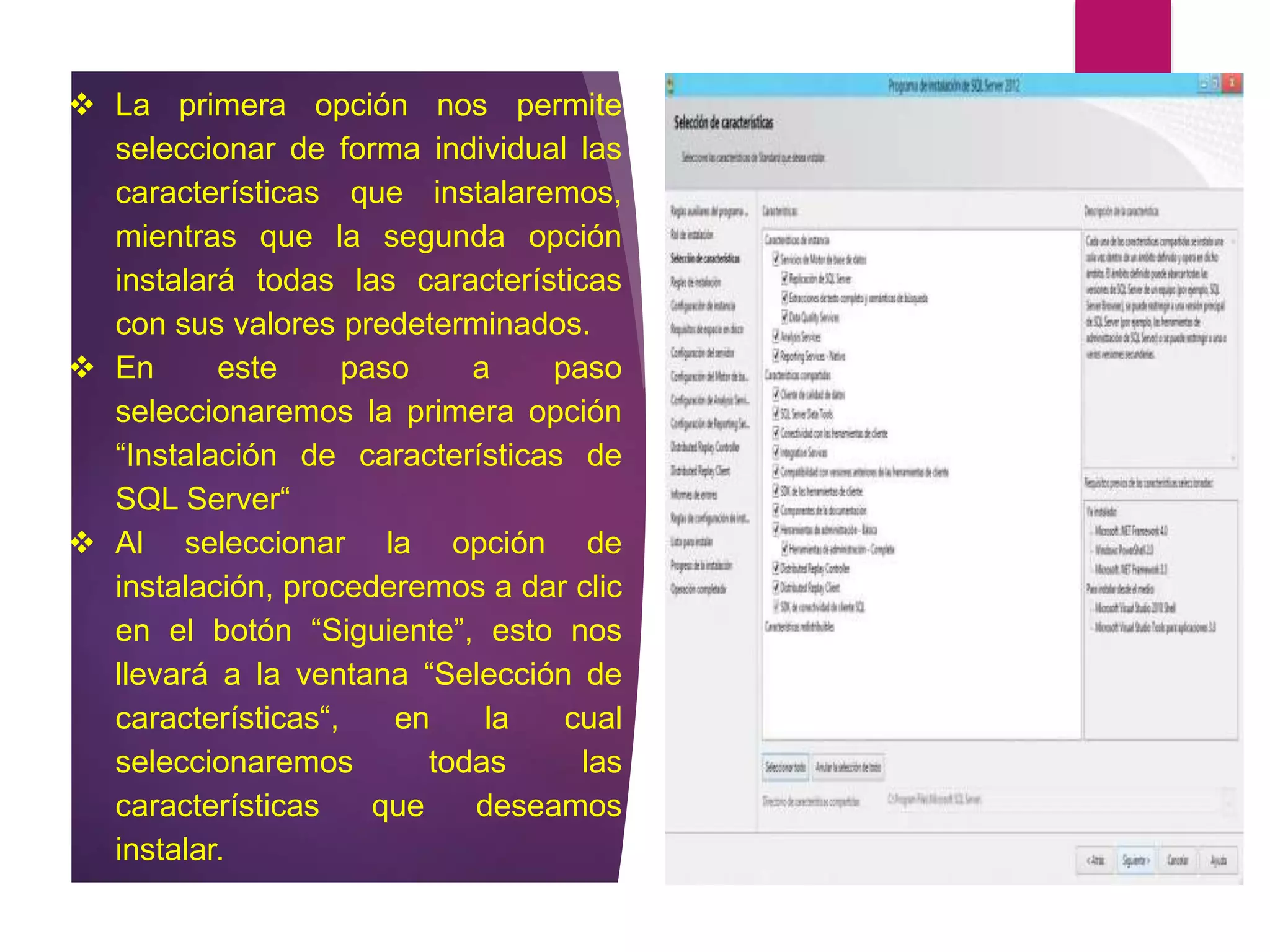  La primera opción nos permite
seleccionar de forma individual las
características que instalaremos,
mientras que la segunda opción
instalará todas las características
con sus valores predeterminados.
 En este paso a paso
seleccionaremos la primera opción
“Instalación de características de
SQL Server“
 Al seleccionar la opción de
instalación, procederemos a dar clic
en el botón “Siguiente”, esto nos
llevará a la ventana “Selección de
características“, en la cual
seleccionaremos todas las
características que deseamos
instalar.
 