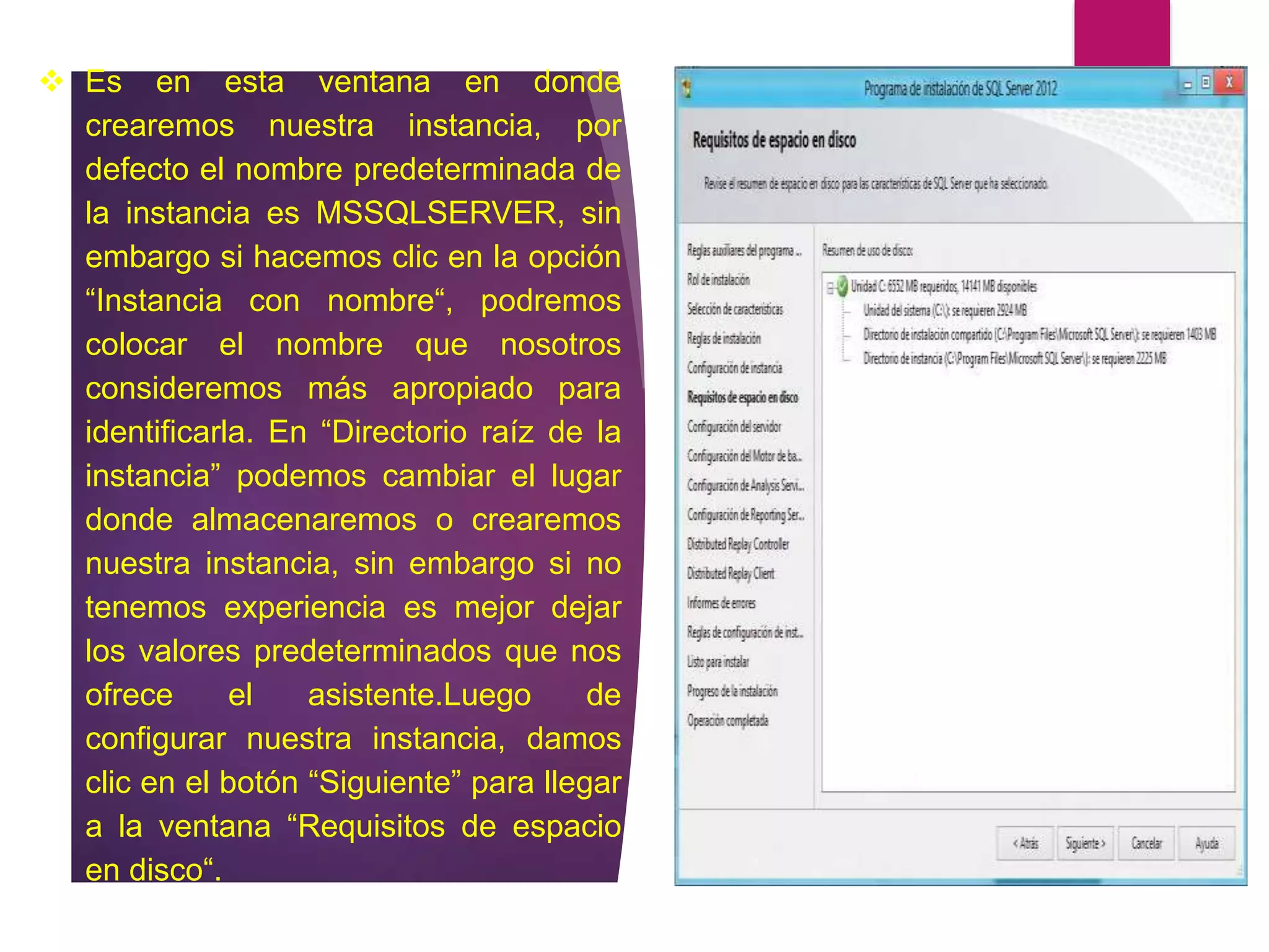  Es en esta ventana en donde
crearemos nuestra instancia, por
defecto el nombre predeterminada de
la instancia es MSSQLSERVER, sin
embargo si hacemos clic en la opción
“Instancia con nombre“, podremos
colocar el nombre que nosotros
consideremos más apropiado para
identificarla. En “Directorio raíz de la
instancia” podemos cambiar el lugar
donde almacenaremos o crearemos
nuestra instancia, sin embargo si no
tenemos experiencia es mejor dejar
los valores predeterminados que nos
ofrece el asistente.Luego de
configurar nuestra instancia, damos
clic en el botón “Siguiente” para llegar
a la ventana “Requisitos de espacio
en disco“.
 