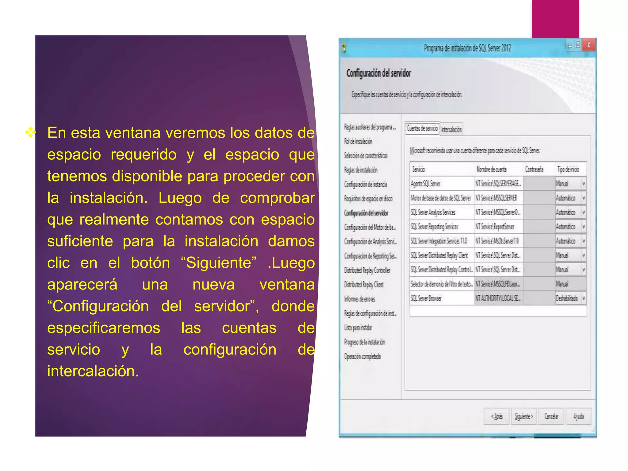  En esta ventana veremos los datos de
espacio requerido y el espacio que
tenemos disponible para proceder con
la instalación. Luego de comprobar
que realmente contamos con espacio
suficiente para la instalación damos
clic en el botón “Siguiente” .Luego
aparecerá una nueva ventana
“Configuración del servidor”, donde
especificaremos las cuentas de
servicio y la configuración de
intercalación.
 