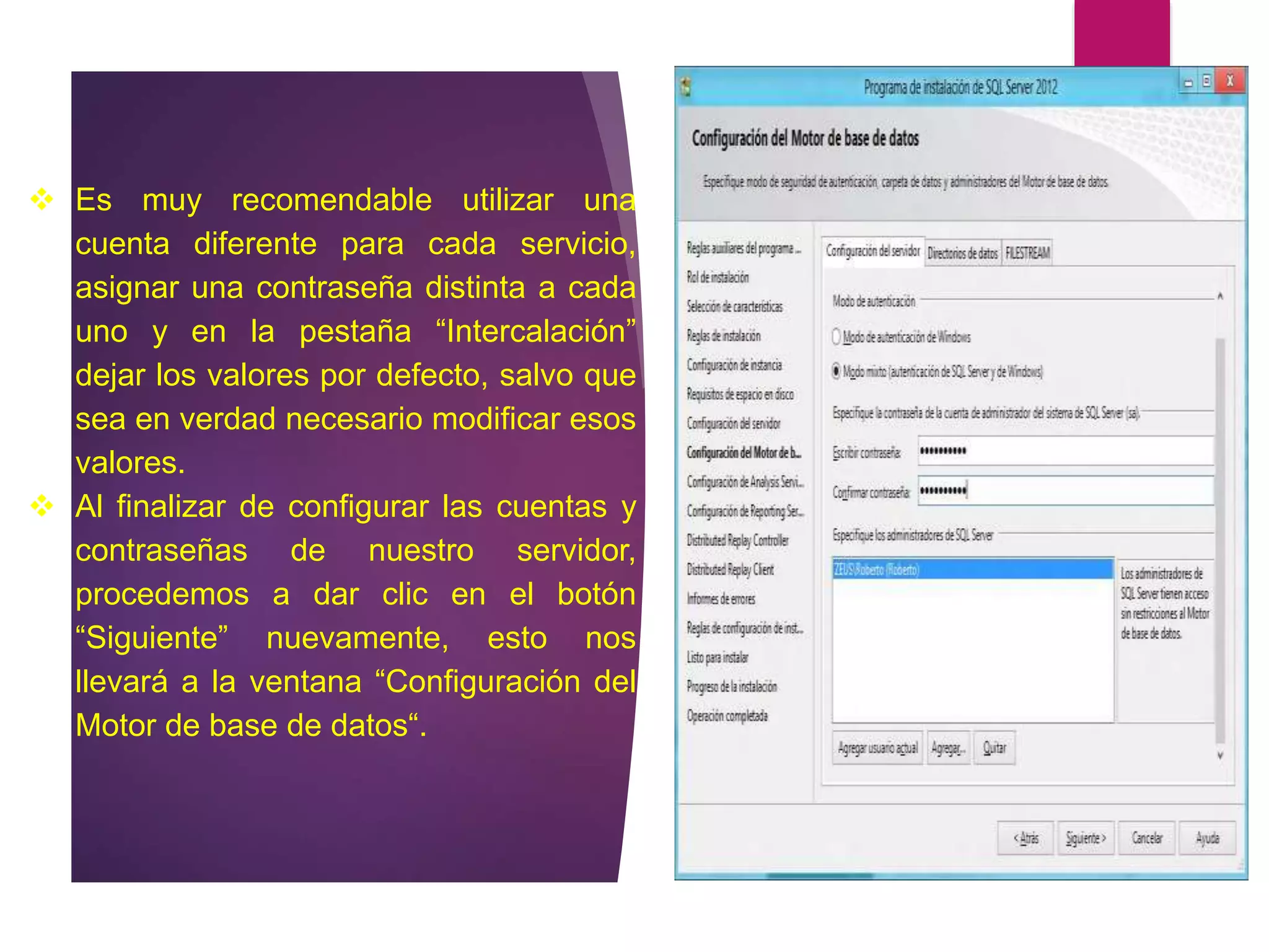 Es muy recomendable utilizar una
cuenta diferente para cada servicio,
asignar una contraseña distinta a cada
uno y en la pestaña “Intercalación”
dejar los valores por defecto, salvo que
sea en verdad necesario modificar esos
valores.
 Al finalizar de configurar las cuentas y
contraseñas de nuestro servidor,
procedemos a dar clic en el botón
“Siguiente” nuevamente, esto nos
llevará a la ventana “Configuración del
Motor de base de datos“.
 