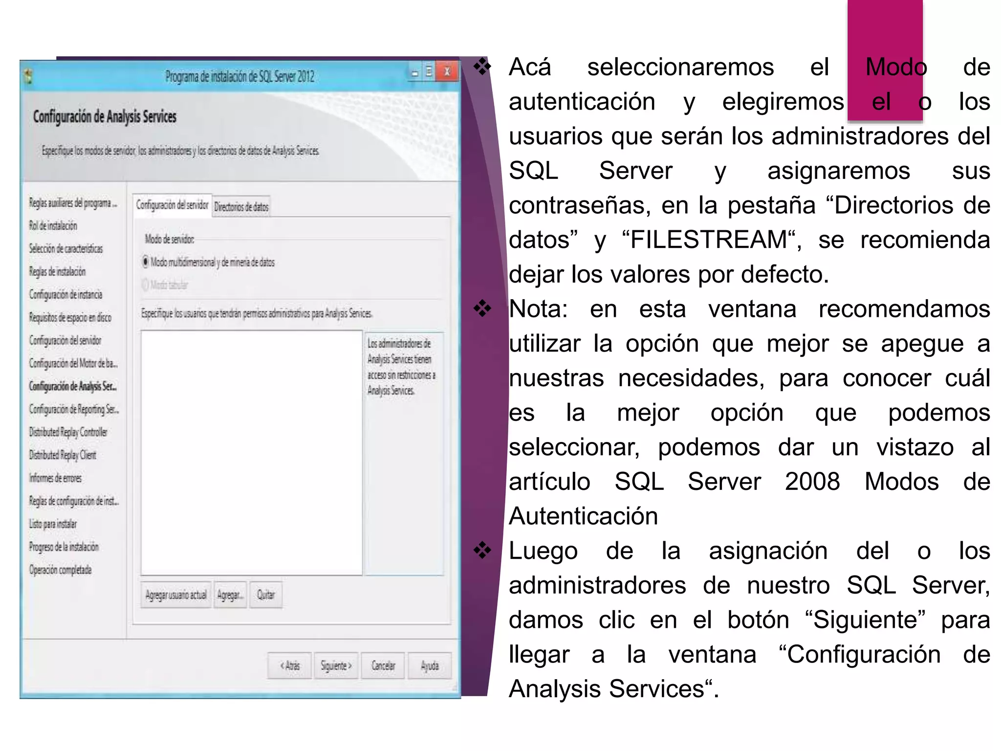  Acá seleccionaremos el Modo de
autenticación y elegiremos el o los
usuarios que serán los administradores del
SQL Server y asignaremos sus
contraseñas, en la pestaña “Directorios de
datos” y “FILESTREAM“, se recomienda
dejar los valores por defecto.
 Nota: en esta ventana recomendamos
utilizar la opción que mejor se apegue a
nuestras necesidades, para conocer cuál
es la mejor opción que podemos
seleccionar, podemos dar un vistazo al
artículo SQL Server 2008 Modos de
Autenticación
 Luego de la asignación del o los
administradores de nuestro SQL Server,
damos clic en el botón “Siguiente” para
llegar a la ventana “Configuración de
Analysis Services“.
 
