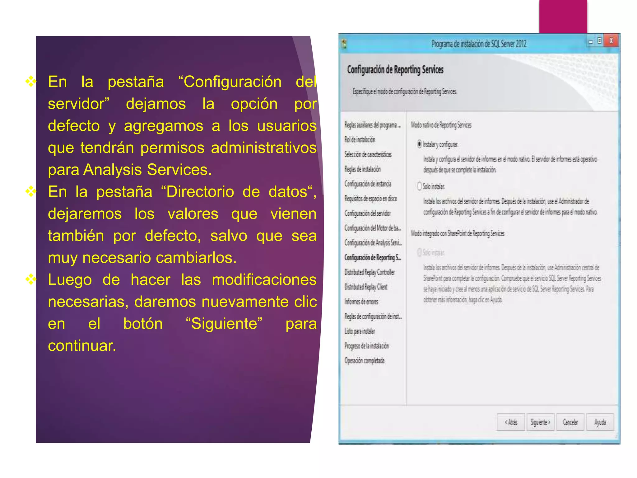  En la pestaña “Configuración del
servidor” dejamos la opción por
defecto y agregamos a los usuarios
que tendrán permisos administrativos
para Analysis Services.
 En la pestaña “Directorio de datos“,
dejaremos los valores que vienen
también por defecto, salvo que sea
muy necesario cambiarlos.
 Luego de hacer las modificaciones
necesarias, daremos nuevamente clic
en el botón “Siguiente” para
continuar.
 