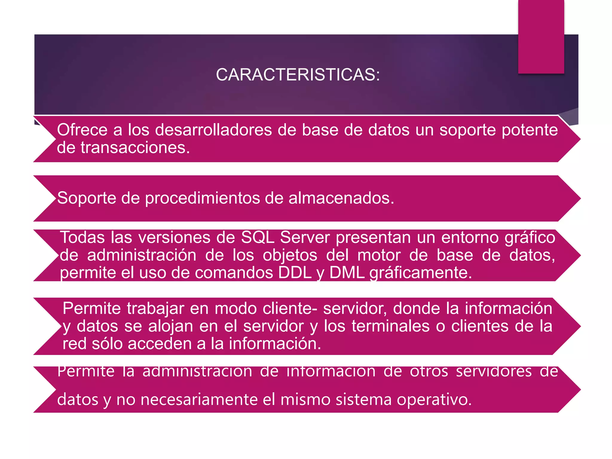 Ofrece a los desarrolladores de base de datos un soporte potente
de transacciones.
Soporte de procedimientos de almacenados.
Todas las versiones de SQL Server presentan un entorno gráfico
de administración de los objetos del motor de base de datos,
permite el uso de comandos DDL y DML gráficamente.
Permite trabajar en modo cliente- servidor, donde la información
y datos se alojan en el servidor y los terminales o clientes de la
red sólo acceden a la información.
Permite la administración de información de otros servidores de
datos y no necesariamente el mismo sistema operativo.
CARACTERISTICAS:
 