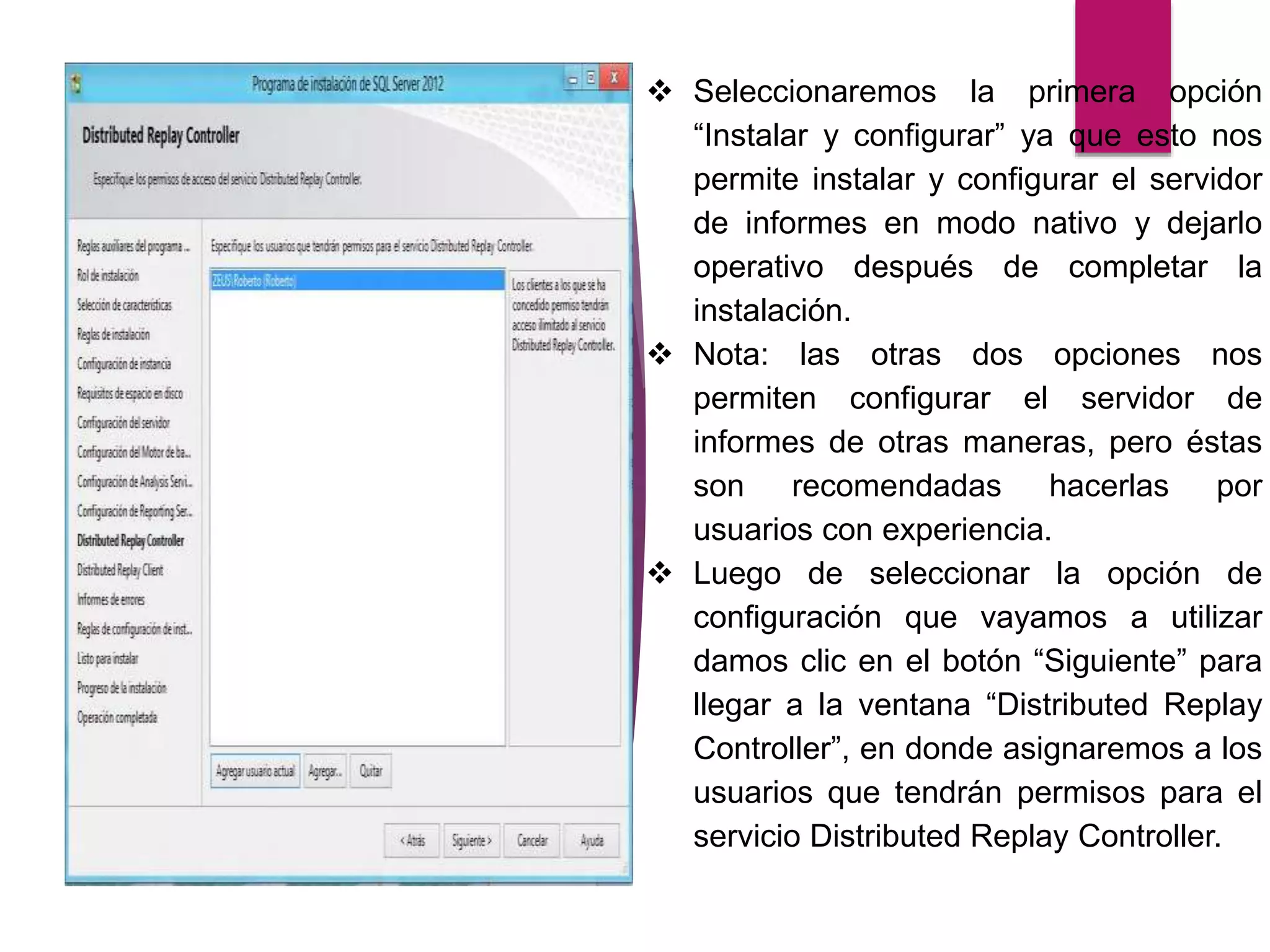  Seleccionaremos la primera opción
“Instalar y configurar” ya que esto nos
permite instalar y configurar el servidor
de informes en modo nativo y dejarlo
operativo después de completar la
instalación.
 Nota: las otras dos opciones nos
permiten configurar el servidor de
informes de otras maneras, pero éstas
son recomendadas hacerlas por
usuarios con experiencia.
 Luego de seleccionar la opción de
configuración que vayamos a utilizar
damos clic en el botón “Siguiente” para
llegar a la ventana “Distributed Replay
Controller”, en donde asignaremos a los
usuarios que tendrán permisos para el
servicio Distributed Replay Controller.
 