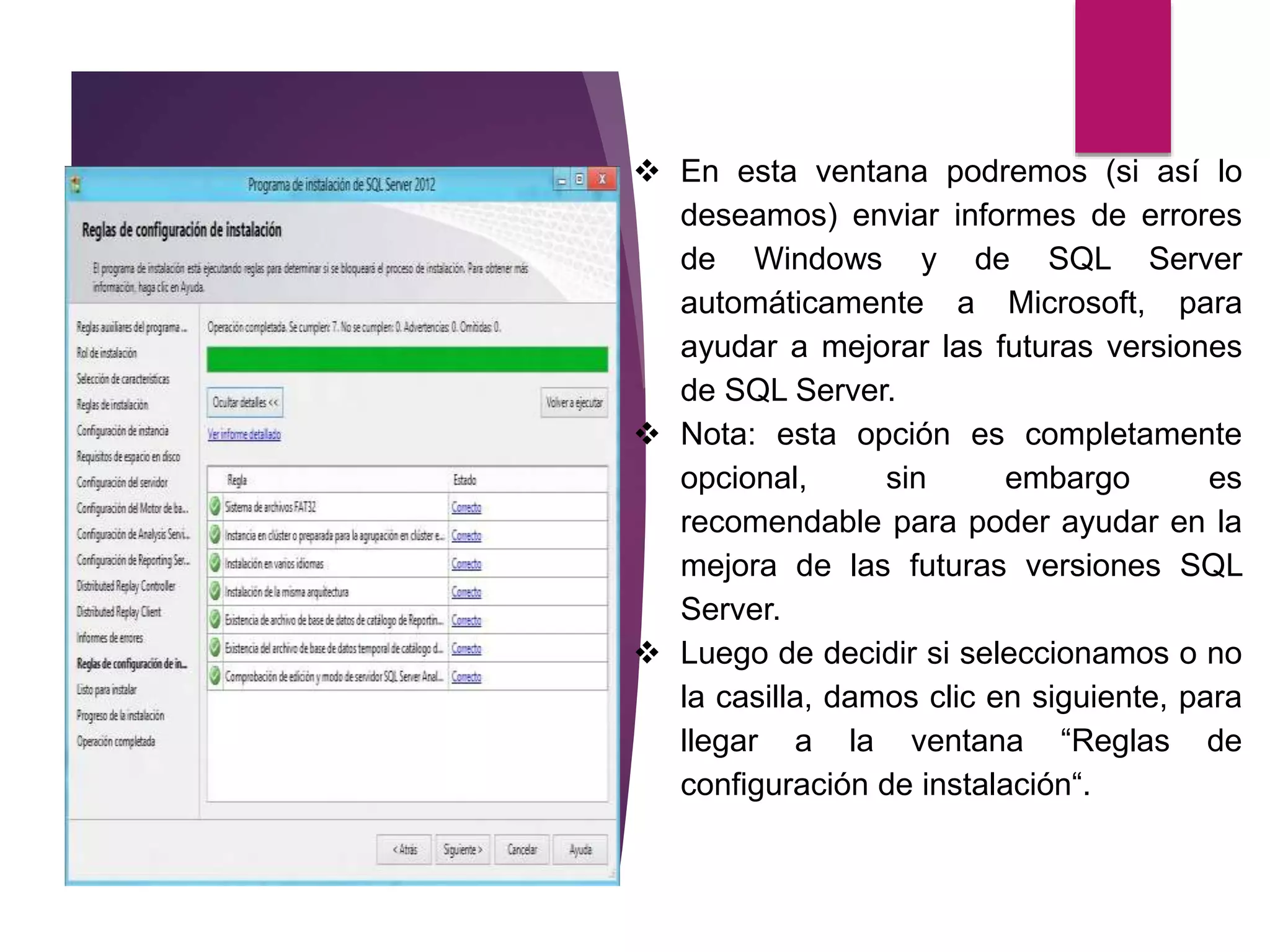  En esta ventana podremos (si así lo
deseamos) enviar informes de errores
de Windows y de SQL Server
automáticamente a Microsoft, para
ayudar a mejorar las futuras versiones
de SQL Server.
 Nota: esta opción es completamente
opcional, sin embargo es
recomendable para poder ayudar en la
mejora de las futuras versiones SQL
Server.
 Luego de decidir si seleccionamos o no
la casilla, damos clic en siguiente, para
llegar a la ventana “Reglas de
configuración de instalación“.
 