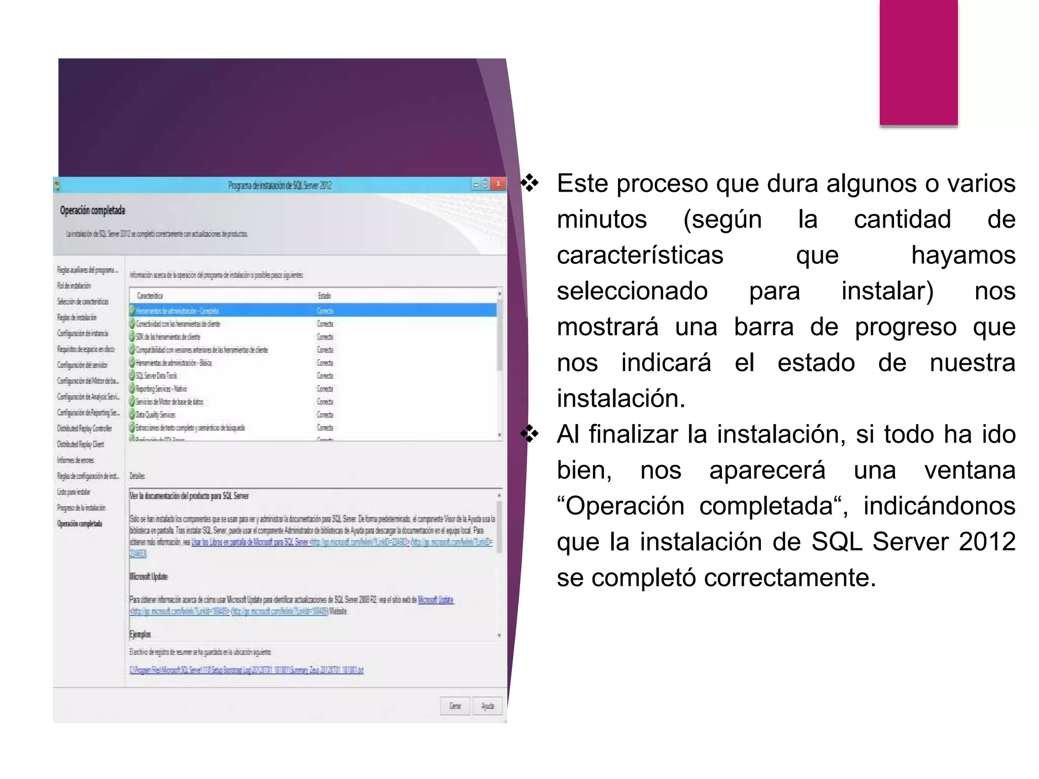 Este proceso que dura algunos o varios
minutos (según la cantidad de
características que hayamos
seleccionado para instalar) nos
mostrará una barra de progreso que
nos indicará el estado de nuestra
instalación.
 Al finalizar la instalación, si todo ha ido
bien, nos aparecerá una ventana
“Operación completada“, indicándonos
que la instalación de SQL Server 2012
se completó correctamente.
 