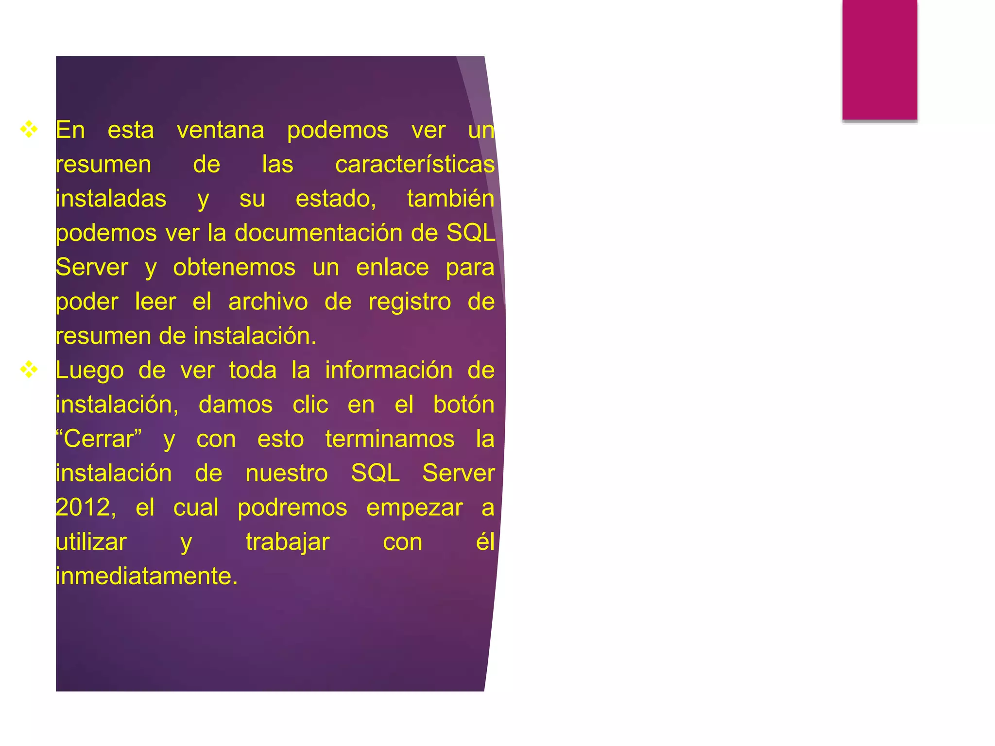  En esta ventana podemos ver un
resumen de las características
instaladas y su estado, también
podemos ver la documentación de SQL
Server y obtenemos un enlace para
poder leer el archivo de registro de
resumen de instalación.
 Luego de ver toda la información de
instalación, damos clic en el botón
“Cerrar” y con esto terminamos la
instalación de nuestro SQL Server
2012, el cual podremos empezar a
utilizar y trabajar con él
inmediatamente.
 
