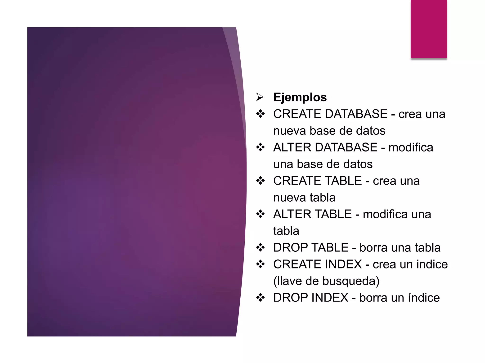  Ejemplos
 CREATE DATABASE - crea una
nueva base de datos
 ALTER DATABASE - modifica
una base de datos
 CREATE TABLE - crea una
nueva tabla
 ALTER TABLE - modifica una
tabla
 DROP TABLE - borra una tabla
 CREATE INDEX - crea un indice
(llave de busqueda)
 DROP INDEX - borra un índice
 