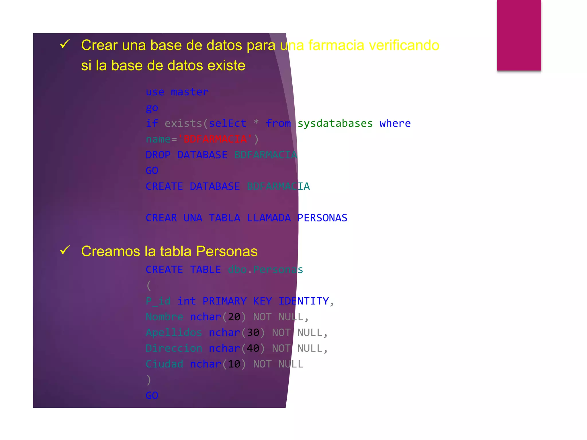  Crear una base de datos para una farmacia verificando
si la base de datos existe
use master
go
if exists(selEct * from sysdatabases where
name='BDFARMACIA')
DROP DATABASE BDFARMACIA
GO
CREATE DATABASE BDFARMACIA
CREAR UNA TABLA LLAMADA PERSONAS
 Creamos la tabla Personas
CREATE TABLE dbo.Personas
(
P_id int PRIMARY KEY IDENTITY,
Nombre nchar(20) NOT NULL,
Apellidos nchar(30) NOT NULL,
Direccion nchar(40) NOT NULL,
Ciudad nchar(10) NOT NULL
)
GO
 