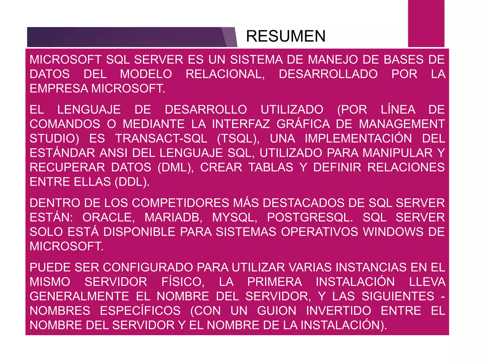 MICROSOFT SQL SERVER ES UN SISTEMA DE MANEJO DE BASES DE
DATOS DEL MODELO RELACIONAL, DESARROLLADO POR LA
EMPRESA MICROSOFT.
EL LENGUAJE DE DESARROLLO UTILIZADO (POR LÍNEA DE
COMANDOS O MEDIANTE LA INTERFAZ GRÁFICA DE MANAGEMENT
STUDIO) ES TRANSACT-SQL (TSQL), UNA IMPLEMENTACIÓN DEL
ESTÁNDAR ANSI DEL LENGUAJE SQL, UTILIZADO PARA MANIPULAR Y
RECUPERAR DATOS (DML), CREAR TABLAS Y DEFINIR RELACIONES
ENTRE ELLAS (DDL).
DENTRO DE LOS COMPETIDORES MÁS DESTACADOS DE SQL SERVER
ESTÁN: ORACLE, MARIADB, MYSQL, POSTGRESQL. SQL SERVER
SOLO ESTÁ DISPONIBLE PARA SISTEMAS OPERATIVOS WINDOWS DE
MICROSOFT.
PUEDE SER CONFIGURADO PARA UTILIZAR VARIAS INSTANCIAS EN EL
MISMO SERVIDOR FÍSICO, LA PRIMERA INSTALACIÓN LLEVA
GENERALMENTE EL NOMBRE DEL SERVIDOR, Y LAS SIGUIENTES -
NOMBRES ESPECÍFICOS (CON UN GUION INVERTIDO ENTRE EL
NOMBRE DEL SERVIDOR Y EL NOMBRE DE LA INSTALACIÓN).
RESUMEN
 