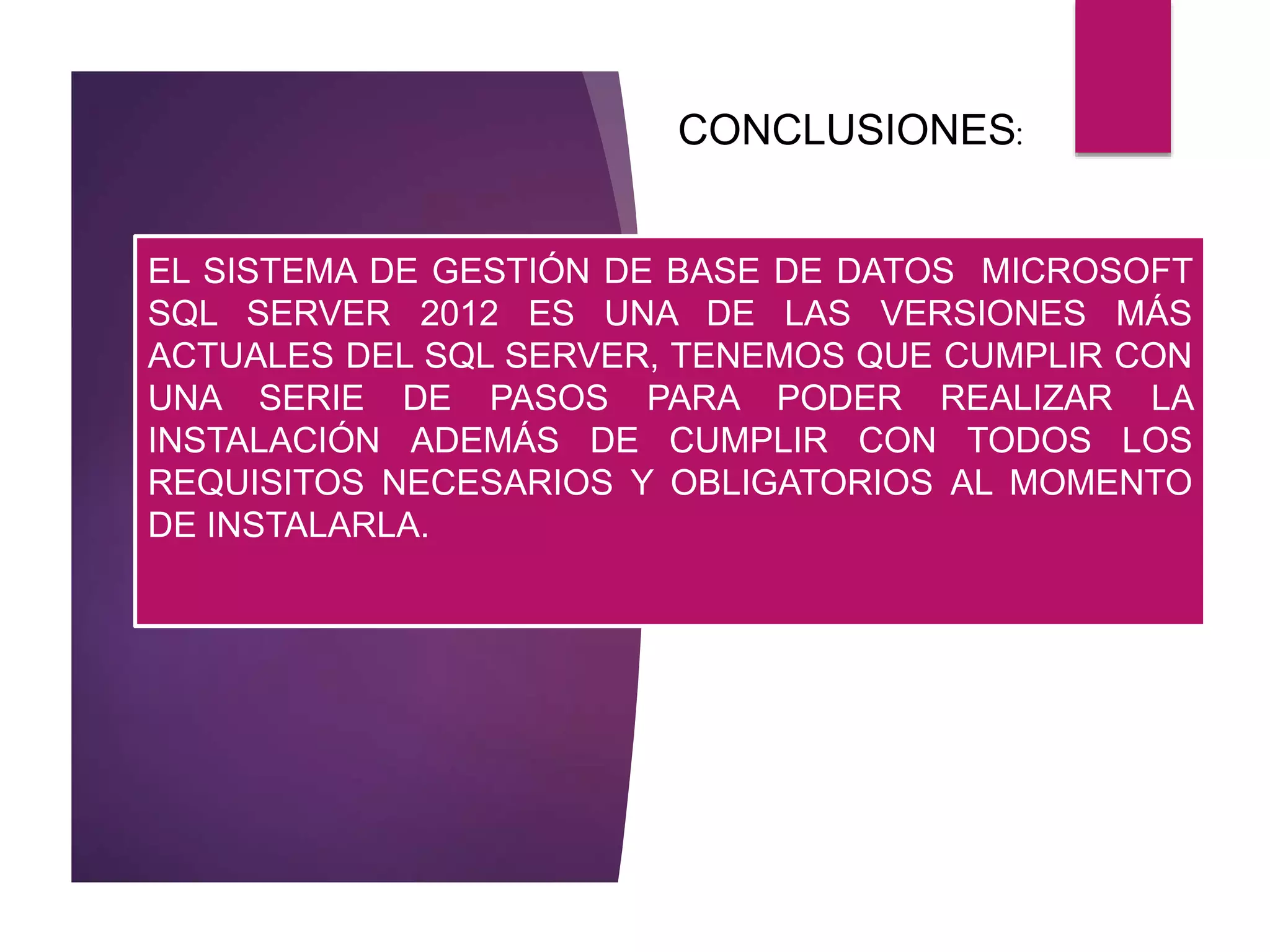 EL SISTEMA DE GESTIÓN DE BASE DE DATOS MICROSOFT
SQL SERVER 2012 ES UNA DE LAS VERSIONES MÁS
ACTUALES DEL SQL SERVER, TENEMOS QUE CUMPLIR CON
UNA SERIE DE PASOS PARA PODER REALIZAR LA
INSTALACIÓN ADEMÁS DE CUMPLIR CON TODOS LOS
REQUISITOS NECESARIOS Y OBLIGATORIOS AL MOMENTO
DE INSTALARLA.
CONCLUSIONES:
 