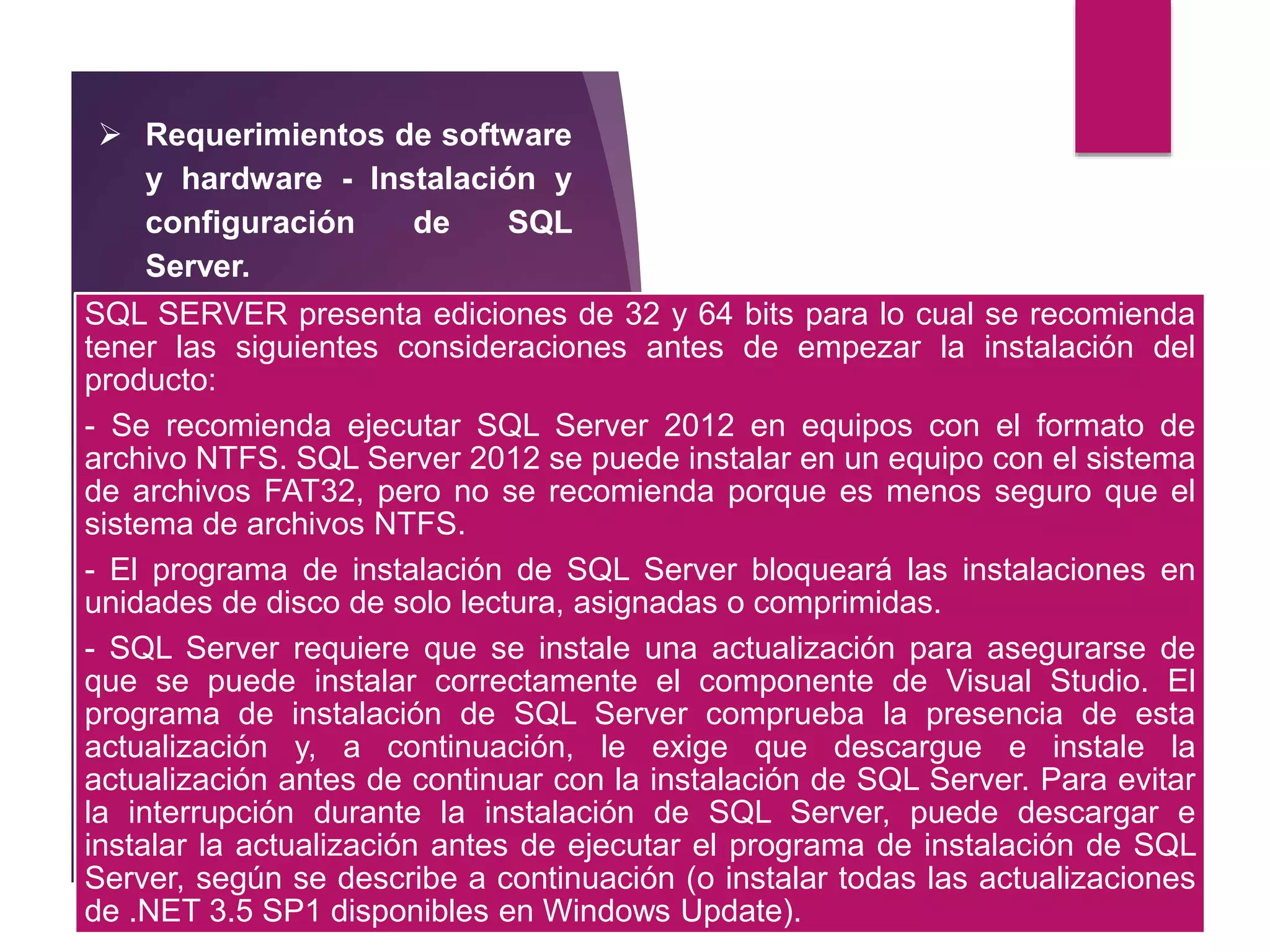  Requerimientos de software
y hardware - Instalación y
configuración de SQL
Server.
SQL SERVER presenta ediciones de 32 y 64 bits para lo cual se recomienda
tener las siguientes consideraciones antes de empezar la instalación del
producto:
- Se recomienda ejecutar SQL Server 2012 en equipos con el formato de
archivo NTFS. SQL Server 2012 se puede instalar en un equipo con el sistema
de archivos FAT32, pero no se recomienda porque es menos seguro que el
sistema de archivos NTFS.
- El programa de instalación de SQL Server bloqueará las instalaciones en
unidades de disco de solo lectura, asignadas o comprimidas.
- SQL Server requiere que se instale una actualización para asegurarse de
que se puede instalar correctamente el componente de Visual Studio. El
programa de instalación de SQL Server comprueba la presencia de esta
actualización y, a continuación, le exige que descargue e instale la
actualización antes de continuar con la instalación de SQL Server. Para evitar
la interrupción durante la instalación de SQL Server, puede descargar e
instalar la actualización antes de ejecutar el programa de instalación de SQL
Server, según se describe a continuación (o instalar todas las actualizaciones
de .NET 3.5 SP1 disponibles en Windows Update).
 