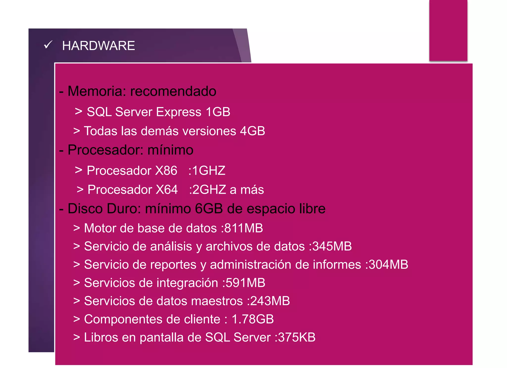  HARDWARE
- Memoria: recomendado
> SQL Server Express 1GB
> Todas las demás versiones 4GB
- Procesador: mínimo
> Procesador X86 :1GHZ
> Procesador X64 :2GHZ a más
- Disco Duro: mínimo 6GB de espacio libre
> Motor de base de datos :811MB
> Servicio de análisis y archivos de datos :345MB
> Servicio de reportes y administración de informes :304MB
> Servicios de integración :591MB
> Servicios de datos maestros :243MB
> Componentes de cliente : 1.78GB
> Libros en pantalla de SQL Server :375KB
 