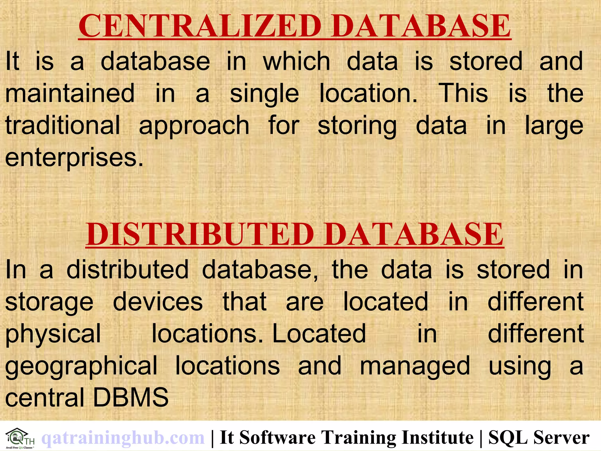 CENTRALIZED DATABASE
It is a database in which data is stored and
maintained in a single location. This is the
traditional approach for storing data in large
enterprises.
DISTRIBUTED DATABASE
In a distributed database, the data is stored in
storage devices that are located in different
physical locations. Located in different
geographical locations and managed using a
central DBMS
qatraininghub.com | It Software Training Institute | SQL Server
 