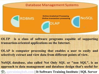 OLTP is a class of software programs capable of supporting
transaction-oriented applications on the Internet.
OLAP is computer processing that enables a user to easily and
selectively extract and view data from different points of view.
NoSQL database, also called Not Only SQL or "non SQL", is an
approach to data management and database design that's useful for
very large sets of distributed data.qatraininghub.com | It Software Training Institute | SQL Server
 