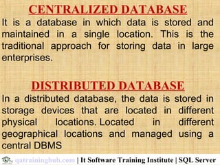 CENTRALIZED DATABASE
It is a database in which data is stored and
maintained in a single location. This is the
traditional approach for storing data in large
enterprises.
DISTRIBUTED DATABASE
In a distributed database, the data is stored in
storage devices that are located in different
physical locations. Located in different
geographical locations and managed using a
central DBMS
qatraininghub.com | It Software Training Institute | SQL Server
 