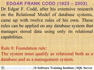 EDGAR FRANK CODD (1923 – 2003)
Dr  Edgar  F.  Codd,  after  his  extensive  research 
on  the  Relational  Model  of  database  systems, 
came  up  with  twelve  rules  of  his  own.  These 
rules can be applied on any database system that 
manages  stored  data  using  only  its  relational 
capabilities.
Rule 0: Foundation rule: 
The system must qualify as relational both as a 
database and as a management system.
qatraininghub.com | It Software Training Institute | SQL Server
 