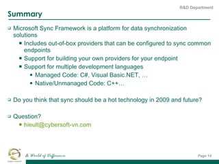 Summary Microsoft Sync Framework is a platform for data synchronization solutions Includes out-of-box providers that can be configured to sync common endpoints Support for building your own providers for your endpoint Support for multiple development languages Managed Code: C#, Visual Basic.NET, … Native/Unmanaged Code: C++… Do you think that sync should be a hot technology in 2009 and future? Question? [email_address]   Page  