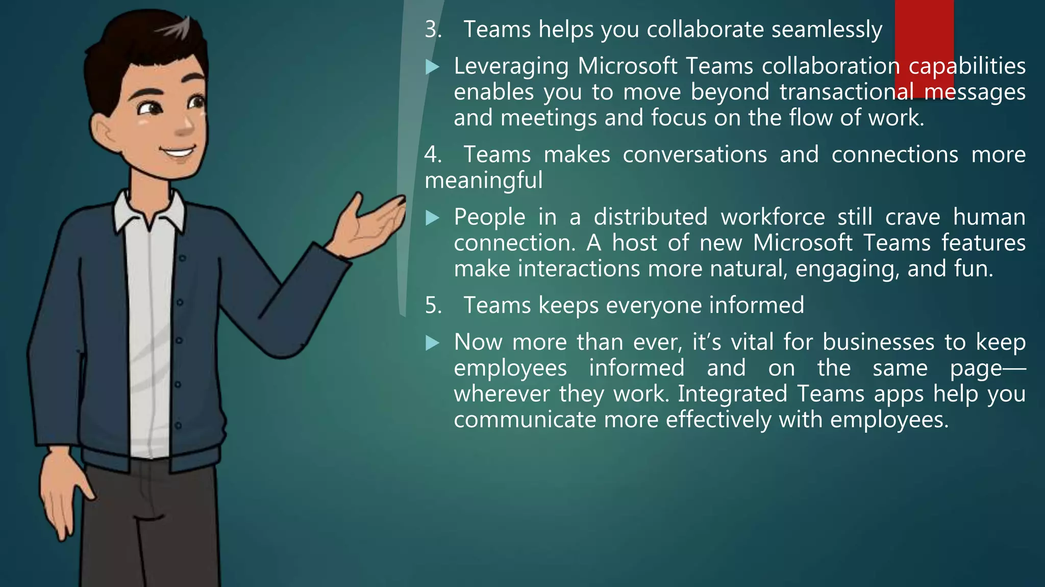 3. Teams helps you collaborate seamlessly
 Leveraging Microsoft Teams collaboration capabilities
enables you to move beyond transactional messages
and meetings and focus on the flow of work.
4. Teams makes conversations and connections more
meaningful
 People in a distributed workforce still crave human
connection. A host of new Microsoft Teams features
make interactions more natural, engaging, and fun.
5. Teams keeps everyone informed
 Now more than ever, it’s vital for businesses to keep
employees informed and on the same page—
wherever they work. Integrated Teams apps help you
communicate more effectively with employees.
 