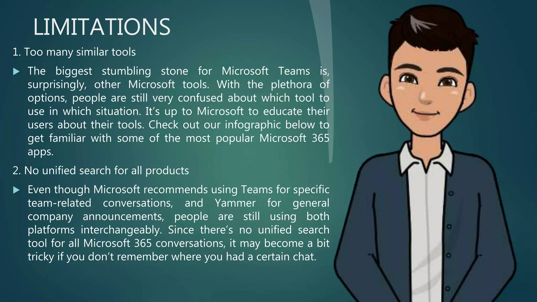 LIMITATIONS
1. Too many similar tools
 The biggest stumbling stone for Microsoft Teams is,
surprisingly, other Microsoft tools. With the plethora of
options, people are still very confused about which tool to
use in which situation. It’s up to Microsoft to educate their
users about their tools. Check out our infographic below to
get familiar with some of the most popular Microsoft 365
apps.
2. No unified search for all products
 Even though Microsoft recommends using Teams for specific
team-related conversations, and Yammer for general
company announcements, people are still using both
platforms interchangeably. Since there’s no unified search
tool for all Microsoft 365 conversations, it may become a bit
tricky if you don’t remember where you had a certain chat.
 