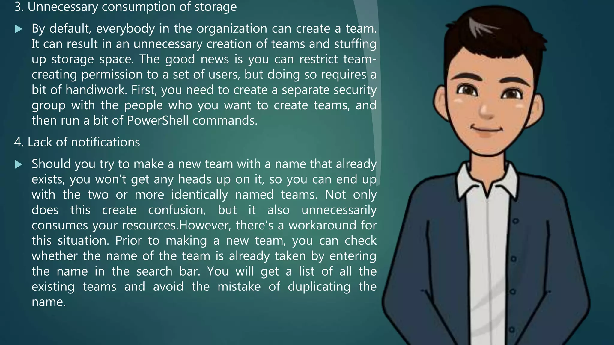 3. Unnecessary consumption of storage
 By default, everybody in the organization can create a team.
It can result in an unnecessary creation of teams and stuffing
up storage space. The good news is you can restrict team-
creating permission to a set of users, but doing so requires a
bit of handiwork. First, you need to create a separate security
group with the people who you want to create teams, and
then run a bit of PowerShell commands.
4. Lack of notifications
 Should you try to make a new team with a name that already
exists, you won’t get any heads up on it, so you can end up
with the two or more identically named teams. Not only
does this create confusion, but it also unnecessarily
consumes your resources.However, there’s a workaround for
this situation. Prior to making a new team, you can check
whether the name of the team is already taken by entering
the name in the search bar. You will get a list of all the
existing teams and avoid the mistake of duplicating the
name.
 