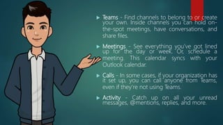  Teams - Find channels to belong to or create
your own. Inside channels you can hold on-
the-spot meetings, have conversations, and
share files.
 Meetings - See everything you’ve got lined
up for the day or week. Or, schedule a
meeting. This calendar syncs with your
Outlook calendar.
 Calls - In some cases, if your organization has
it set up, you can call anyone from Teams,
even if they’re not using Teams.
 Activity - Catch up on all your unread
messages, @mentions, replies, and more.
 