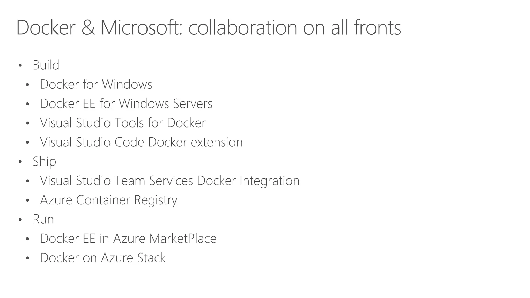 Docker & Microsoft: collaboration on all fronts
• Build
• Docker for Windows
• Docker EE for Windows Servers
• Visual Studio Tools for Docker
• Visual Studio Code Docker extension
• Ship
• Visual Studio Team Services Docker Integration
• Azure Container Registry
• Run
• Docker EE in Azure MarketPlace
• Docker on Azure Stack
 