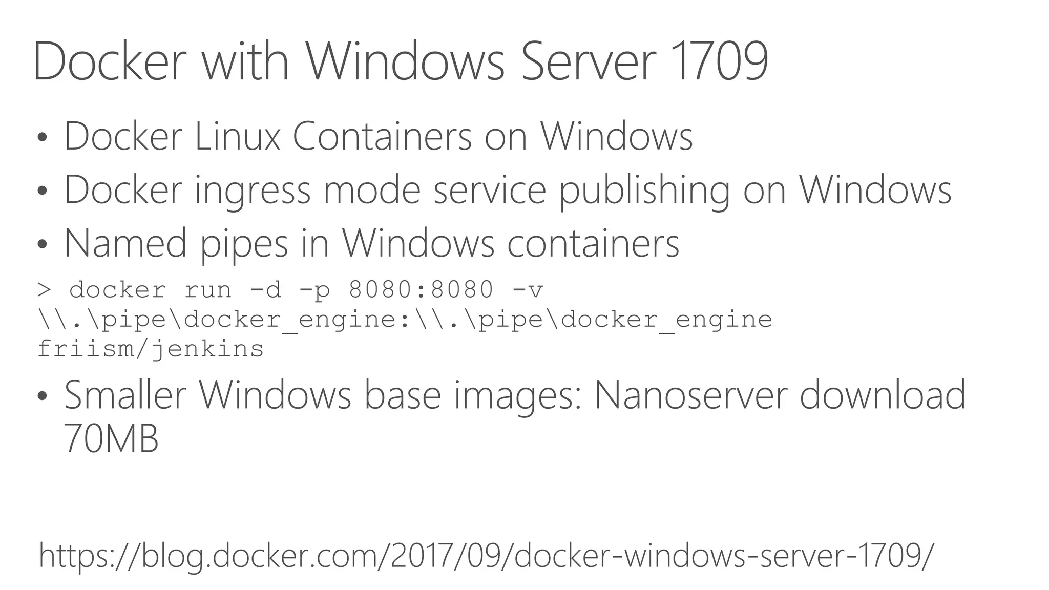 Docker with Windows Server 1709
• Docker Linux Containers on Windows
• Docker ingress mode service publishing on Windows
• Named pipes in Windows containers
> docker run -d -p 8080:8080 -v
.pipedocker_engine:.pipedocker_engine
friism/jenkins
• Smaller Windows base images: Nanoserver download
70MB
https://blog.docker.com/2017/09/docker-windows-server-1709/
 