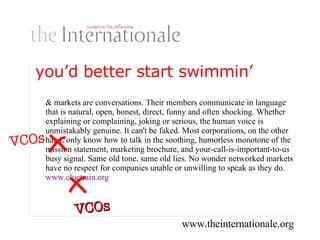 you’d better start swimmin’ … markets are conversations. Their members communicate in language that is natural, open, honest, direct, funny and often shocking. Whether explaining or complaining, joking or serious, the human voice is unmistakably genuine. It can't be faked. Most corporations, on the other hand, only know how to talk in the soothing, humorless monotone of the mission statement, marketing brochure, and your-call-is-important-to-us busy signal. Same old tone, same old lies. No wonder networked markets have no respect for companies unable or unwilling to speak as they do. www.cluetrain.org VCOs VCOs 