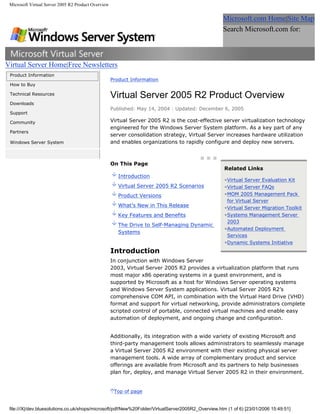 Microsoft Virtual Server 2005 R2 Product Overview


                                                                                                    Microsoft.com Home|Site Map
                                                                                                    Search Microsoft.com for:
                                                                                                                                         Go


Virtual Server Home|Free Newsletters
 Product Information
                                                     Product Information
 How to Buy

 Technical Resources
                                                     Virtual Server 2005 R2 Product Overview
 Downloads
                                                     Published: May 14, 2004 | Updated: December 6, 2005
 Support

 Community                                           Virtual Server 2005 R2 is the cost-effective server virtualization technology
                                                     engineered for the Windows Server System platform. As a key part of any
 Partners
                                                     server consolidation strategy, Virtual Server increases hardware utilization
 Windows Server System                               and enables organizations to rapidly configure and deploy new servers.



                                                     On This Page
                                                                                                     Related Links
                                                        Introduction
                                                                                                     •Virtual Server Evaluation Kit
                                                        Virtual Server 2005 R2 Scenarios             •Virtual Server FAQs
                                                        Product Versions                             •MOM 2005 Management Pack
                                                                                                      for Virtual Server
                                                        What’s New in This Release                   •Virtual Server Migration Toolkit
                                                        Key Features and Benefits                    •Systems Management Server
                                                                                                      2003
                                                        The Drive to Self-Managing Dynamic
                                                                                                     •Automated Deployment
                                                        Systems
                                                                                                      Services
                                                                                                     •Dynamic Systems Initiative
                                                     Introduction
                                                     In conjunction with Windows Server
                                                     2003, Virtual Server 2005 R2 provides a virtualization platform that runs
                                                     most major x86 operating systems in a guest environment, and is
                                                     supported by Microsoft as a host for Windows Server operating systems
                                                     and Windows Server System applications. Virtual Server 2005 R2’s
                                                     comprehensive COM API, in combination with the Virtual Hard Drive (VHD)
                                                     format and support for virtual networking, provide administrators complete
                                                     scripted control of portable, connected virtual machines and enable easy
                                                     automation of deployment, and ongoing change and configuration.


                                                     Additionally, its integration with a wide variety of existing Microsoft and
                                                     third-party management tools allows administrators to seamlessly manage
                                                     a Virtual Server 2005 R2 environment with their existing physical server
                                                     management tools. A wide array of complementary product and service
                                                     offerings are available from Microsoft and its partners to help businesses
                                                     plan for, deploy, and manage Virtual Server 2005 R2 in their environment.


                                                      Top of page


 file:///X|/dev.bluesolutions.co.uk/shops/microsoft/pdf/New%20Folder/VirtualServer2005R2_Overview.htm (1 of 6) [23/01/2006 15:49:51]
 