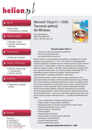 Microsoft Visual C++ 2008.
Tworzenie aplikacji
dla Windows
Autor: Rafa³ Wileczek
ISBN: 978-83-246-2150-7
Format: 158×235, stron: 216




                           Rozpocznij przygodê z Visual C++!
    • Jakie prawa rz¹dz¹ programowaniem obiektowym?
    • Jak tworzyæ us³ugi systemowe?
    • Jak dokumentowaæ tworzony kod?
Microsoft Visual C++ jest zintegrowanym œrodowiskiem, pozwalaj¹cym na tworzenie
aplikacji przy u¿yciu jêzyków C, C++ lub C++/CLI. Zawiera ono wyspecjalizowane
narzêdzia, pomagaj¹ce w wydajnym tworzeniu rozwi¹zañ opartych o te jêzyki. Pierwsza
wersja Visual C++ zosta³a wydana w 1992 roku, a œrodowisko to jest bezustannie
ulepszane. Najnowsze wydanie, z dat¹ 2008, zosta³o opublikowane w listopadzie 2007
roku i wprowadzi³o wiele nowoœci – jak chocia¿by wsparcie dla technologii .NET 3.5.
Niew¹tpliwie narzêdzie firmowane przez giganta z Redmond jest jednym z
najpopularniejszych, a u¿ywaj¹ go programiœci z ca³ego œwiata.
Dziêki tej ksi¹¿ce równie¿ Ty mo¿esz do³¹czyæ do tego wybitnego grona. Po jej
przeczytaniu bêdziesz mia³ wiedzê na temat œrodowiska programistycznego i platformy
.NET. Poznasz podstawy programowania obiektowego, nauczysz siê uzyskiwaæ dostêp
do informacji zgromadzonych w bazach danych oraz korzystaæ z mo¿liwoœci Internetu
bezpoœrednio w Twoich programach. Kolejne rozdzia³y przedstawiaj¹ interesuj¹ce
tematy dotycz¹ce obs³ugi wyj¹tków, programów wielow¹tkowych oraz sposobów
tworzenia us³ug systemowych. Ostatni rozdzia³ poœwiêcony zosta³ tak istotnej kwestii,
jak dokumentowanie kodu – to czynnoœæ, o której wielu programistów zapomina. Je¿eli
chcesz rozpocz¹æ przygodê z Microsoft Visual C++, ta ksi¹¿ka jest idealn¹ lektur¹ dla
Ciebie!
    • Praca w zintegrowanym œrodowisku programistycznym
    • Pojêcia zwi¹zane z programowaniem obiektowym
    • Uzyskiwanie dostêpu do informacji zgromadzonych w bazach danych
    • Wykorzystanie transakcji w pracy z danymi
    • Sposoby integracji z sieci¹ Internet
    • Obs³uga wyj¹tków
    • Programowanie wielow¹tkowe
    • Tworzenie grafiki oraz wykorzystanie multimediów
    • Drukowanie w systemie Windows
    • Tworzenie us³ug systemowych
    • Dokumentowanie kodu programu
                  Wykorzystaj mo¿liwoœci Microsoft Visual C++ 2008!
 