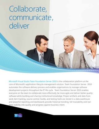 Collaborate,
communicate,
deliver




Microsoft Visual Studio Team Foundation Server 2010 is the collaboration platform at the
core of Microsoft’s application lifecycle management solution. Team Foundation Server 2010
automates the software delivery process and enables organizations to manage software
development projects throughout the IT life cycle. Team Foundation Server 2010 enables
everyone on the team to collaborate more effectively, be more agile and deliver better quality
software while building and sharing institutional knowledge. Project artifacts and data from
work item tracking, source control, builds, and testing tools are stored in a data warehouse
and powerful reporting and dashboards provide historical trending, full traceability and real-
time visibility into quality and progress against business intent.
 
